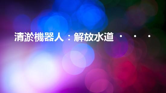 清淤機器人：解放水道，暢通未來！